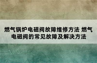 燃气锅炉电磁阀故障维修方法 燃气电磁阀的常见故障及解决方法